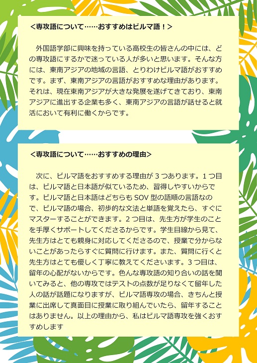 ＜専攻語について……おすすめはビルマ語！＞外国語学部に興味を持っている高校生の皆さんの中には、どの専攻語にするかで迷っている人が多いと思います。そんな方には、東南アジアの地域の言語、とりわけビルマ語がおすすめです。まず、東南アジアの言語がおすすめな理由があります。それは、現在東南アジアが大きな発展を遂げてきており、東南アジアに進出する企業も多く、東南アジアの言語が話せると就活において有利に働くからです。　＜専攻語について……おすすめの理由＞次に、ビルマ語をおすすめする理由が3つあります。1つ目は、ビルマ語と日本語が似ているため、習得しやすいからです。ビルマ語と日本語はどちらもSOV型の語順の言語なので、ビルマ語の場合、初歩的な文法と単語を覚えたら、すぐにマスターすることができます。2つ目は、先生方が学生のことを手厚くサポートしてくださるからです。学生目線から見て、先生方はとても親身に対応してくださるので、授業で分からないことがあったらすぐに質問に行けます。また、質問に行くと先生方はとても優しく丁寧に教えてくださいます。3つ目は、留年の心配がないからです。色んな専攻語の知り合いの話を聞いてみると、他の専攻ではテストの点数が足りなくて留年した人の話が話題になりますが、ビルマ語専攻の場合、きちんと授業に出席して真面目に授業に取り組んでいたら、留年することはありません。以上の理由から、私はビルマ語専攻を強くおすすめします。