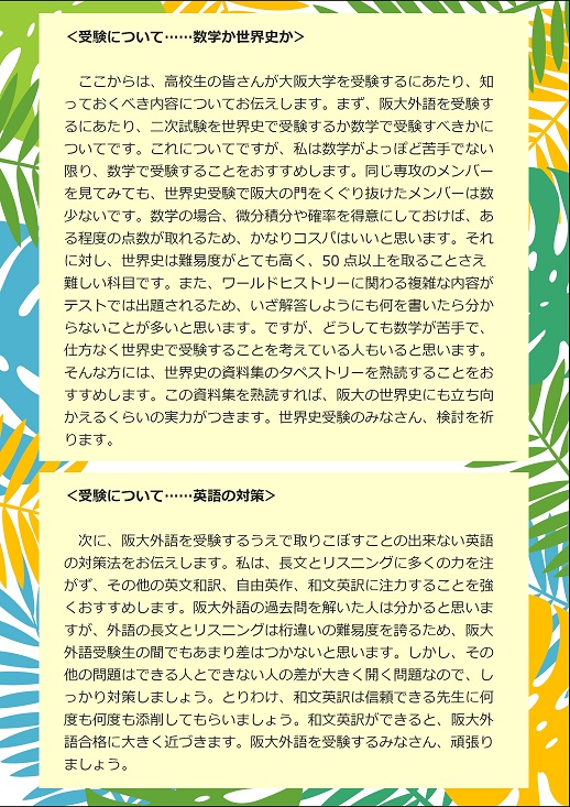 ＜受験について……数学か世界史か＞ここからは、高校生の皆さんが大阪大学を受験するにあたり、知っておくべき内容についてお伝えします。まず、阪大外語を受験するにあたり、二次試験を世界史で受験するか数学で受験すべきかについてです。これについてですが、私は数学がよっぽど苦手でない限り、数学で受験することをおすすめします。同じ専攻のメンバーを見てみても、世界史受験で阪大の門をくぐり抜けたメンバーは数少ないです。数学の場合、微分積分や確率を得意にしておけば、ある程度の点数が取れるため、かなりコスパはいいと思います。それに対し、世界史は難易度がとても高く、50点以上を取ることさえ難しい科目です。また、ワールドヒストリーに関わる複雑な内容がテストでは出題されるため、いざ解答しようにも何を書いたら分からないことが多いと思います。ですが、どうしても数学が苦手で、仕方なく世界史で受験することを考えている人もいると思います。そんな方には、世界史の資料集のタペストリーを熟読することをおすすめします。この資料集を熟読すれば、阪大の世界史にも立ち向かえるくらいの実力がつきます。世界史受験のみなさん、検討を祈ります。　＜受験について……英語の対策＞次に、阪大外語を受験するうえで取りこぼすことの出来ない英語の対策法をお伝えします。私は、長文とリスニングに多くの力を注がず、その他の英文和訳、自由英作、和文英訳に注力することを強くおすすめします。阪大外語の過去問を解いた人は分かると思いますが、外語の長文とリスニングは桁違いの難易度を誇るため、阪大外語受験生の間でもあまり差はつかないと思います。しかし、その他の問題はできる人とできない人の差が大きく開く問題なので、しっかり対策しましょう。とりわけ、和文英訳は信頼できる先生に何度も何度も添削してもらいましょう。和文英訳ができると、阪大外語合格に大きく近づきます。阪大外語を受験するみなさん、頑張りましょう。